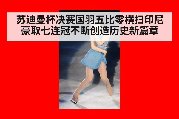 苏迪曼杯决赛国羽五比零横扫印尼豪取七连冠不断创造历史新篇章