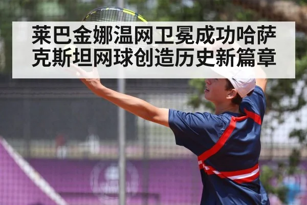莱巴金娜温网卫冕成功哈萨克斯坦网球创造历史新篇章